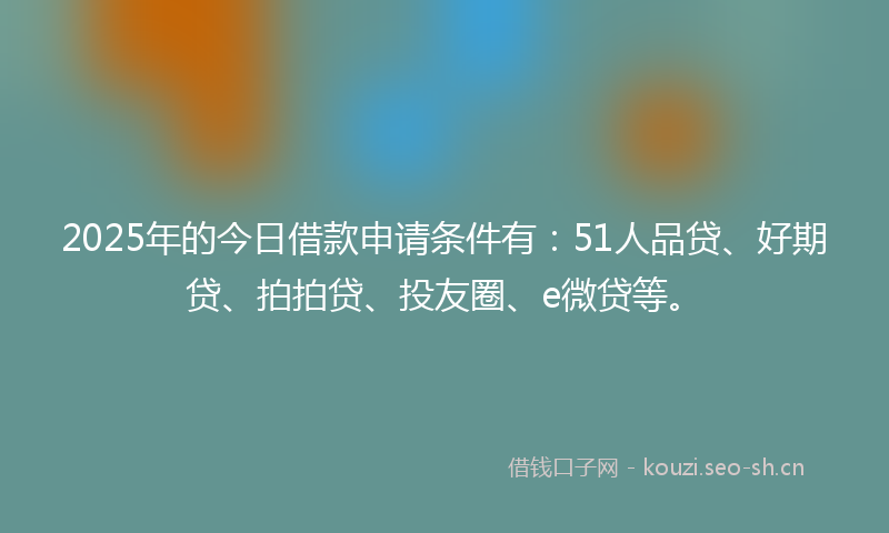 2025年的今日借款申请条件有：51人品贷、好期贷、拍拍贷、投友圈、e微贷等。