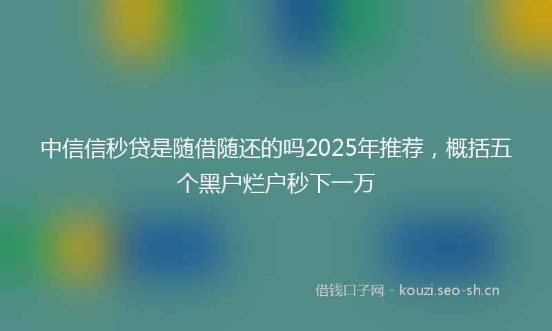 中信信秒贷是随借随还的吗2025年推荐,概括五个黑户烂户秒下一万