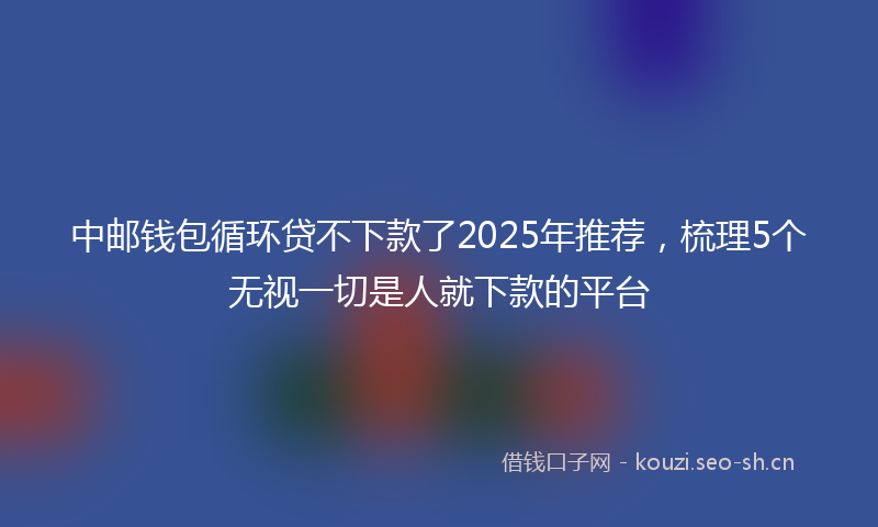 中邮钱包循环贷不下款了2025年推荐，梳理5个无视一切是人就下款的平台
