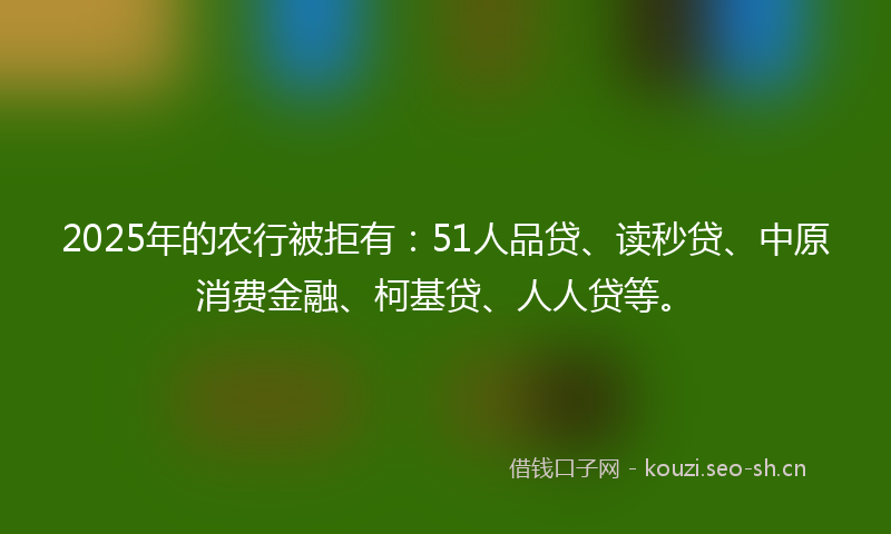 2025年的农行被拒有：51人品贷、读秒贷、中原消费金融、柯基贷、人人贷等。