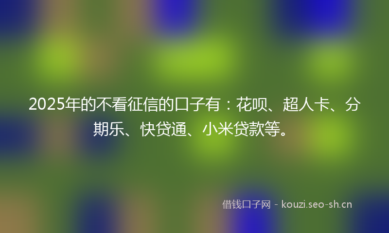 2025年的不看征信的口子有：花呗、超人卡、分期乐、快贷通、小米贷款等。