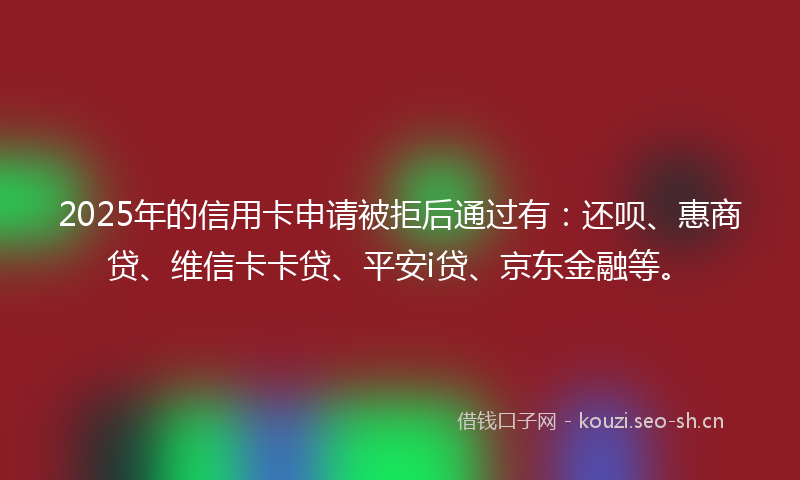 2025年的信用卡申请被拒后通过有：还呗、惠商贷、维信卡卡贷、平安i贷、京东金融等。
