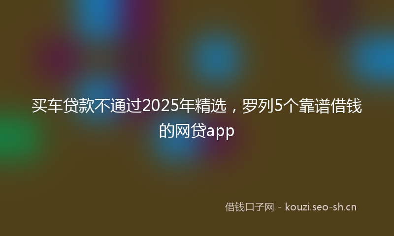 买车贷款不通过2025年精选，罗列5个靠谱借钱的网贷app
