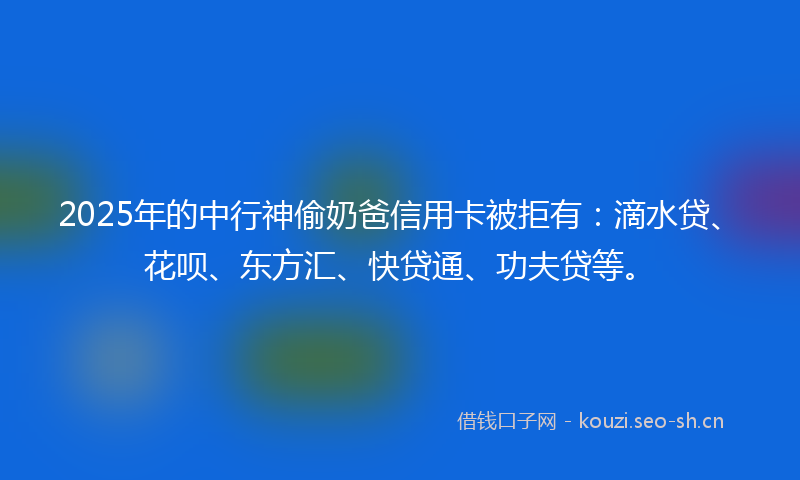 2025年的中行神偷奶爸信用卡被拒有：滴水贷、花呗、东方汇、快贷通、功夫贷等。