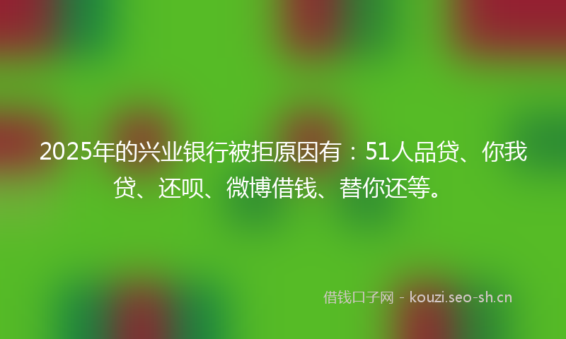 2025年的兴业银行被拒原因有：51人品贷、你我贷、还呗、微博借钱、替你还等。