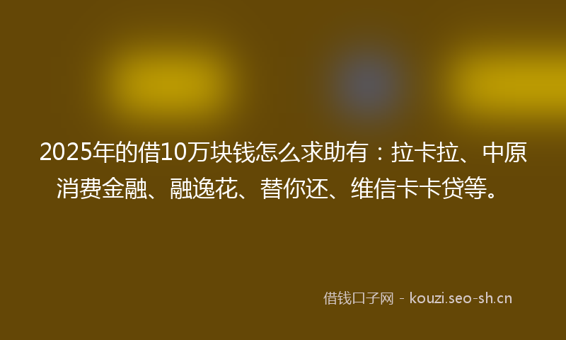2025年的借10万块钱怎么求助有：拉卡拉、中原消费金融、融逸花、替你还、维信卡卡贷等。