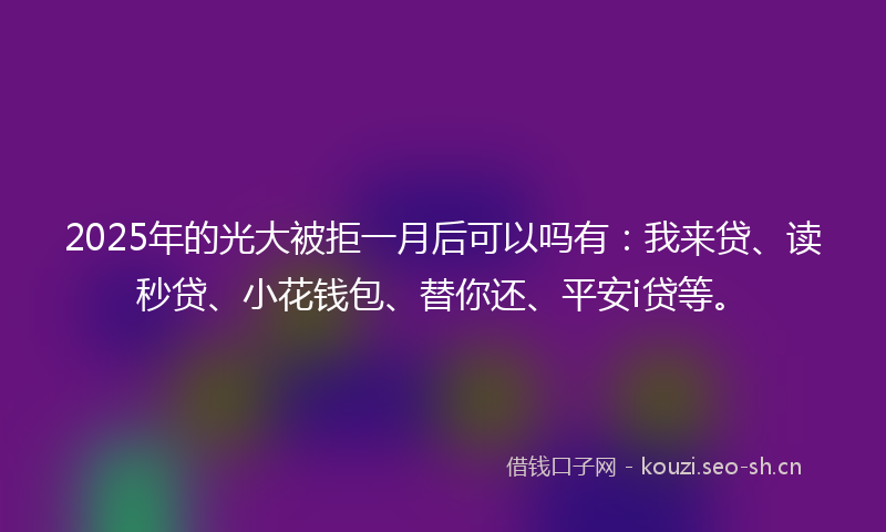 2025年的光大被拒一月后可以吗有：我来贷、读秒贷、小花钱包、替你还、平安i贷等。