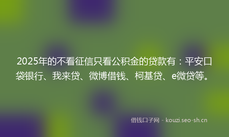 2025年的不看征信只看公积金的贷款有：平安口袋银行、我来贷、微博借钱、柯基贷、e微贷等。