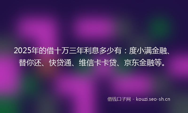 2025年的借十万三年利息多少有：度小满金融、替你还、快贷通、维信卡卡贷、京东金融等。