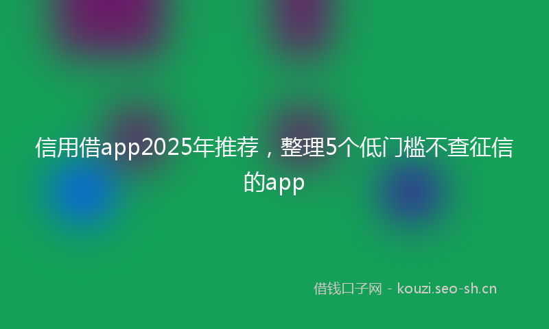 信用借app2025年推荐，整理5个低门槛不查征信的app