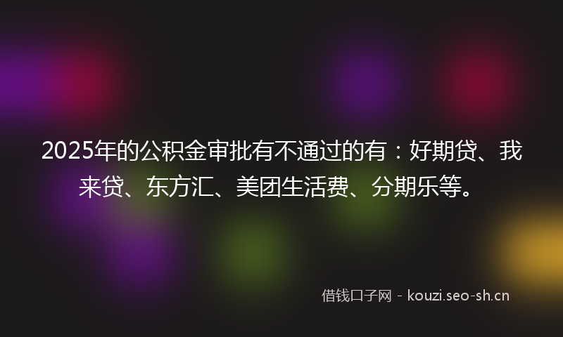 2025年的公积金审批有不通过的有：好期贷、我来贷、东方汇、美团生活费、分期乐等。
