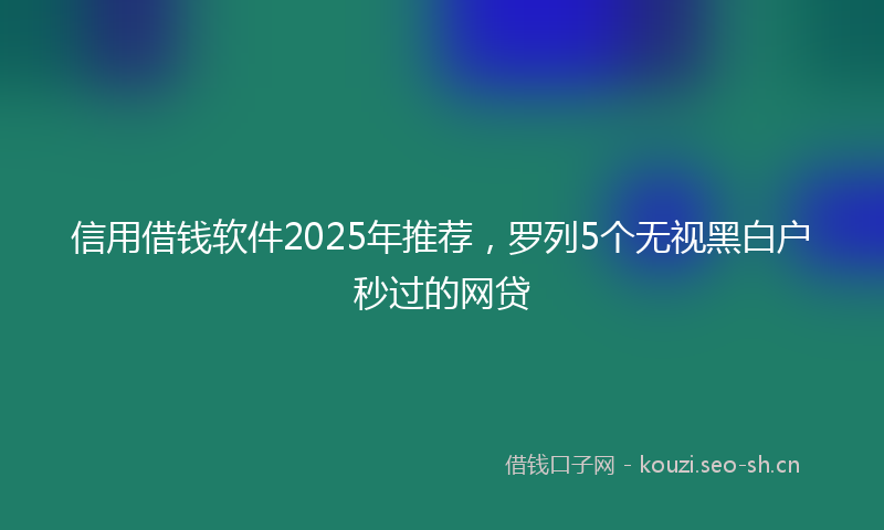信用借钱软件2025年推荐，罗列5个无视黑白户秒过的网贷