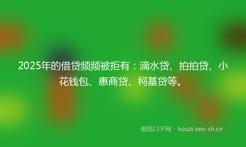 2025年的借贷频频被拒有：滴水贷、拍拍贷、小花钱包、惠商贷、柯基贷等。