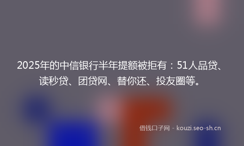 2025年的中信银行半年提额被拒有:51人品贷、读秒贷、团贷网、替你还、投友圈等。