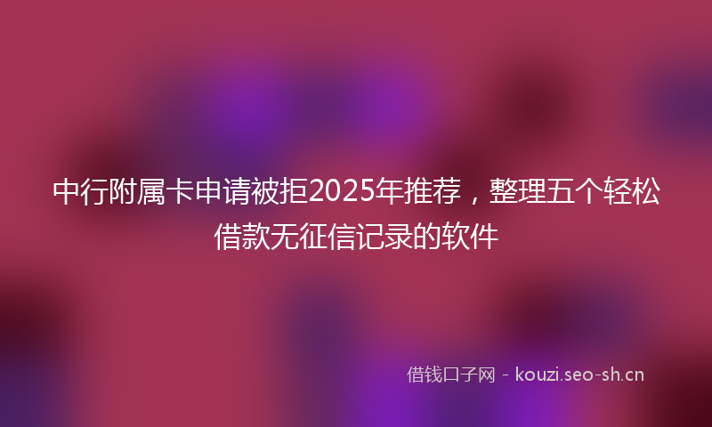 中行附属卡申请被拒2025年推荐，整理五个轻松借款无征信记录的软件