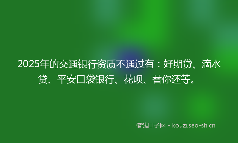 2025年的交通银行资质不通过有：好期贷、滴水贷、平安口袋银行、花呗、替你还等。