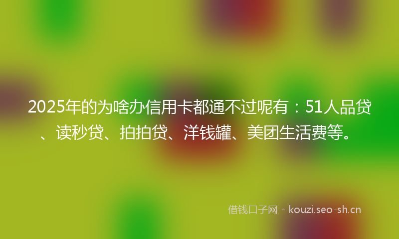 2025年的为啥办信用卡都通不过呢有：51人品贷、读秒贷、拍拍贷、洋钱罐、美团生活费等。