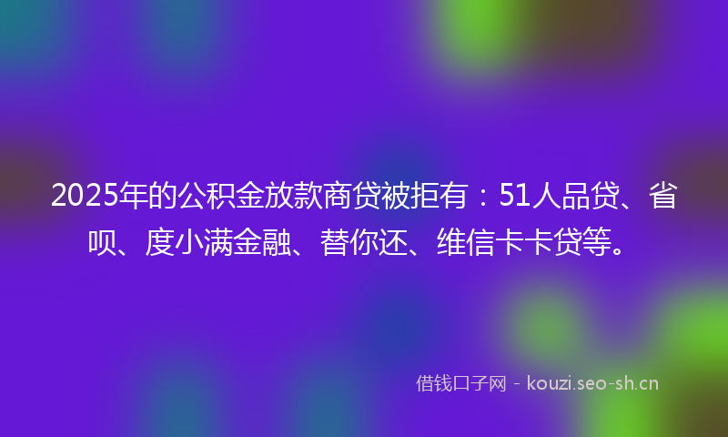 2025年的公积金放款商贷被拒有:51人品贷、省呗、度小满金融、替你还、维信卡卡贷等。