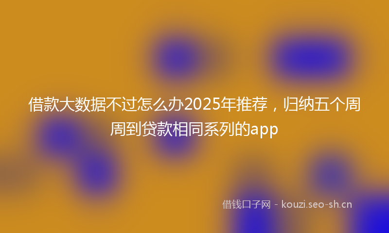 借款大数据不过怎么办2025年推荐，归纳五个周周到贷款相同系列的app