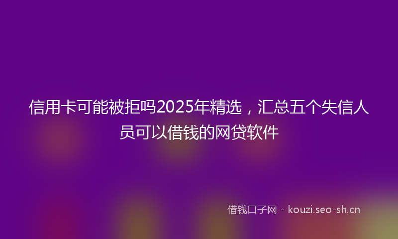 信用卡可能被拒吗2025年精选，汇总五个失信人员可以借钱的网贷软件