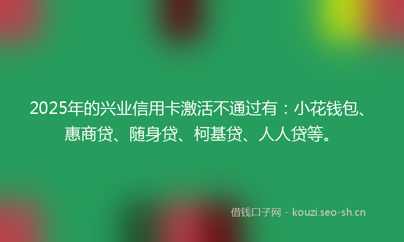 2025年的兴业信用卡激活不通过有：小花钱包、惠商贷、随身贷、柯基贷、人人贷等。