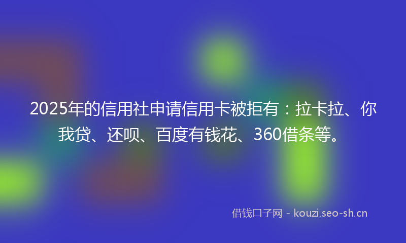 2025年的信用社申请信用卡被拒有:拉卡拉、你我贷、还呗、百度有钱花、360借条等。