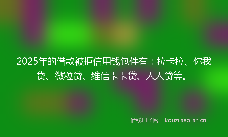 2025年的借款被拒信用钱包件有：拉卡拉、你我贷、微粒贷、维信卡卡贷、人人贷等。