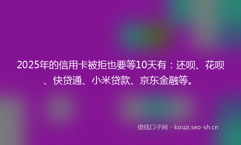 2025年的信用卡被拒也要等10天有：还呗、花呗、快贷通、小米贷款、京东金融等。