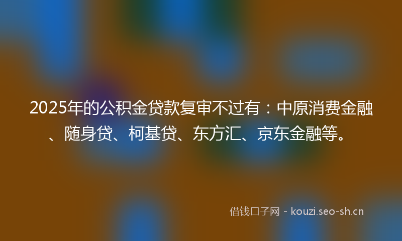 2025年的公积金贷款复审不过有:中原消费金融、随身贷、柯基贷、东方汇、京东金融等。
