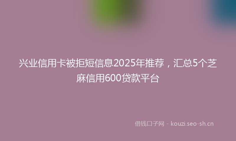 兴业信用卡被拒短信息2025年推荐，汇总5个芝麻信用600贷款平台