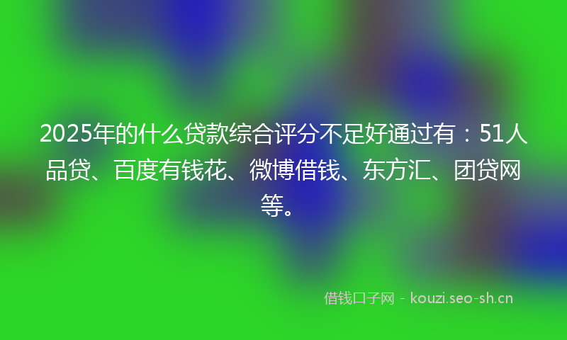 2025年的什么贷款综合评分不足好通过有：51人品贷、百度有钱花、微博借钱、东方汇、团贷网等。