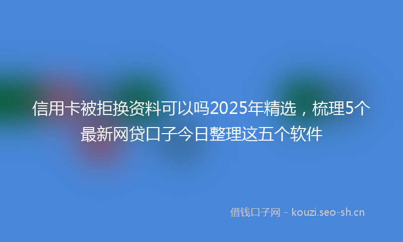 信用卡被拒换资料可以吗2025年精选，梳理5个最新网贷口子今日整理这五个软件