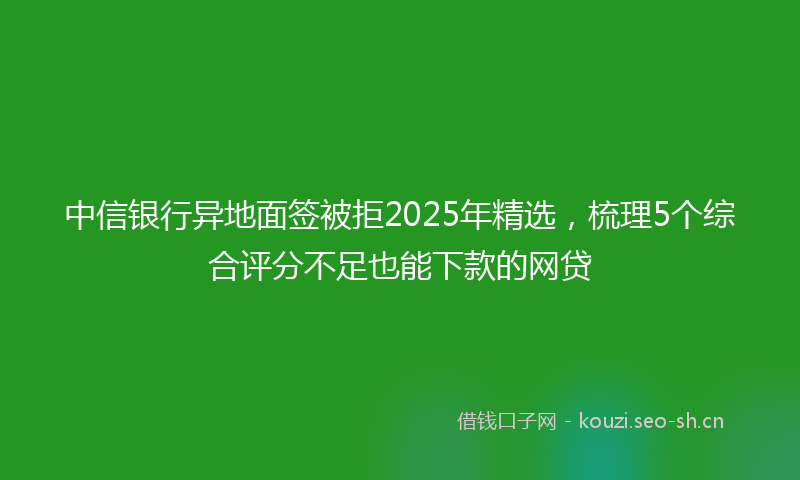 中信银行异地面签被拒2025年精选，梳理5个综合评分不足也能下款的网贷