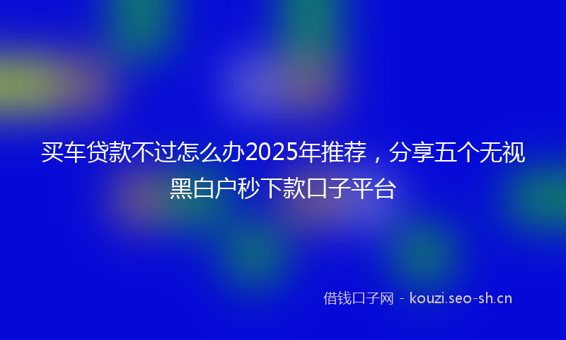 买车贷款不过怎么办2025年推荐，分享五个无视黑白户秒下款口子平台