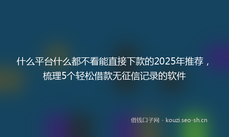 什么平台什么都不看能直接下款的2025年推荐，梳理5个轻松借款无征信记录的软件