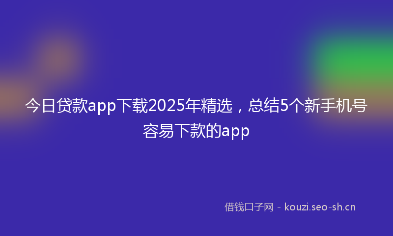 今日贷款app下载2025年精选，总结5个新手机号容易下款的app