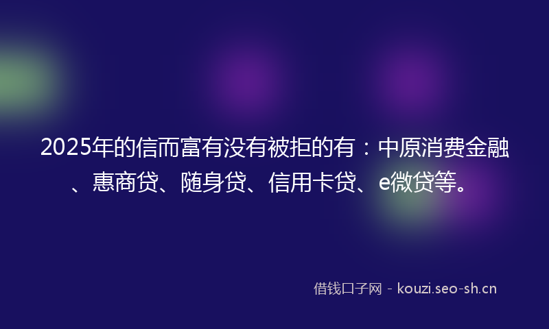 2025年的信而富有没有被拒的有：中原消费金融、惠商贷、随身贷、信用卡贷、e微贷等。