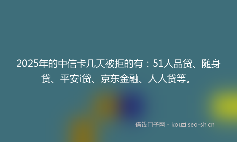 2025年的中信卡几天被拒的有：51人品贷、随身贷、平安i贷、京东金融、人人贷等。