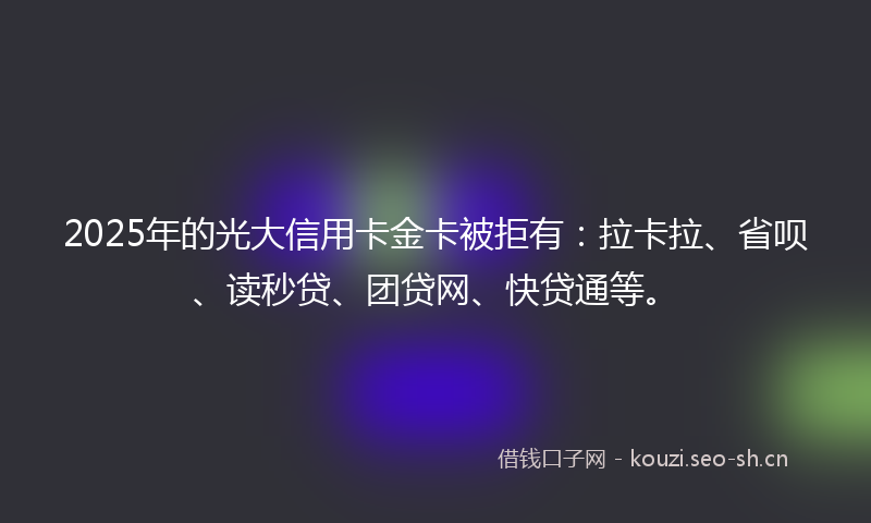 2025年的光大信用卡金卡被拒有：拉卡拉、省呗、读秒贷、团贷网、快贷通等。