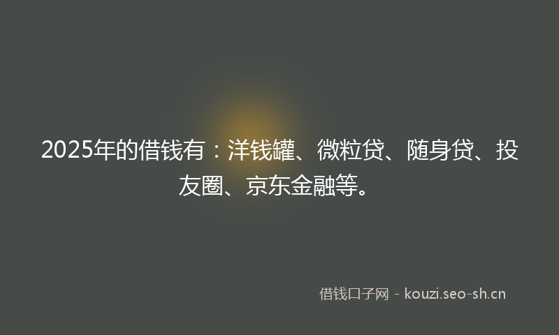 2025年的借钱有：洋钱罐、微粒贷、随身贷、投友圈、京东金融等。