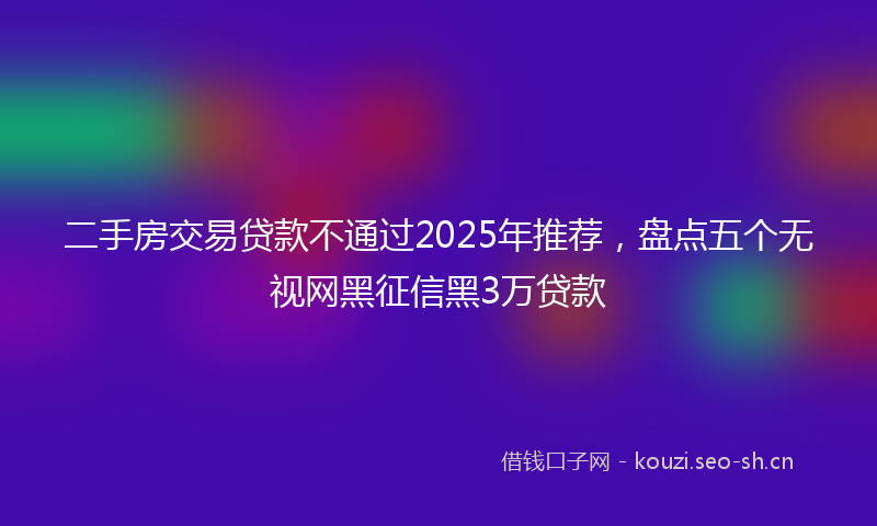 二手房交易贷款不通过2025年推荐，盘点五个无视网黑征信黑3万贷款