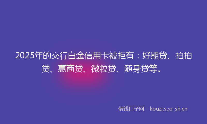 2025年的交行白金信用卡被拒有：好期贷、拍拍贷、惠商贷、微粒贷、随身贷等。