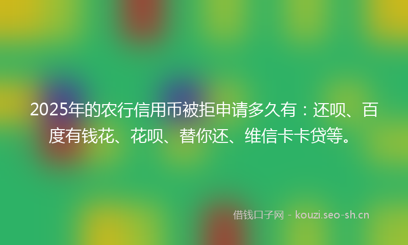 2025年的农行信用币被拒申请多久有：还呗、百度有钱花、花呗、替你还、维信卡卡贷等。