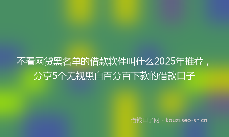 不看网贷黑名单的借款软件叫什么2025年推荐，分享5个无视黑白百分百下款的借款口子