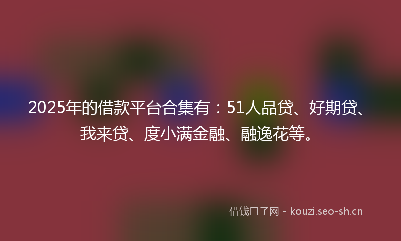 2025年的借款平台合集有：51人品贷、好期贷、我来贷、度小满金融、融逸花等。