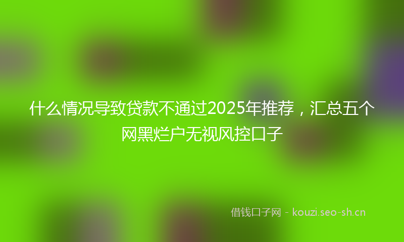 什么情况导致贷款不通过2025年推荐,汇总五个网黑烂户无视风控口子
