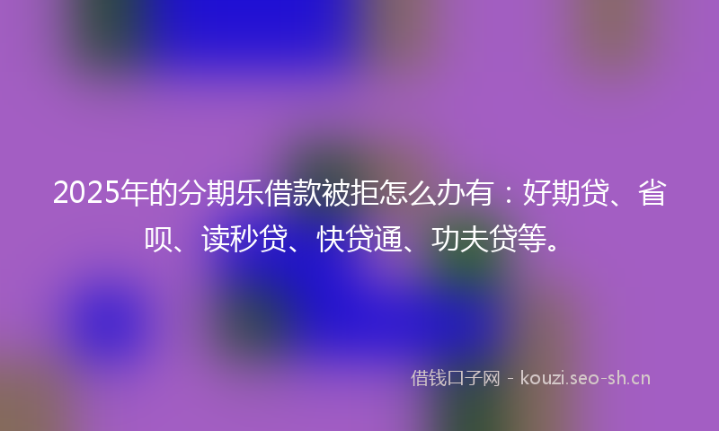 2025年的分期乐借款被拒怎么办有：好期贷、省呗、读秒贷、快贷通、功夫贷等。