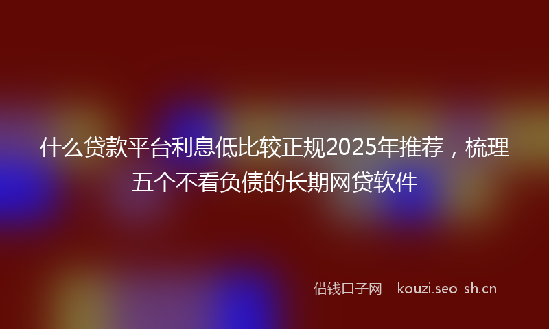 什么贷款平台利息低比较正规2025年推荐，梳理五个不看负债的长期网贷软件