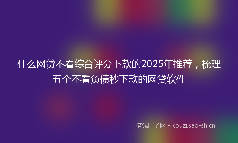 什么网贷不看综合评分下款的2025年推荐，梳理五个不看负债秒下款的网贷软件