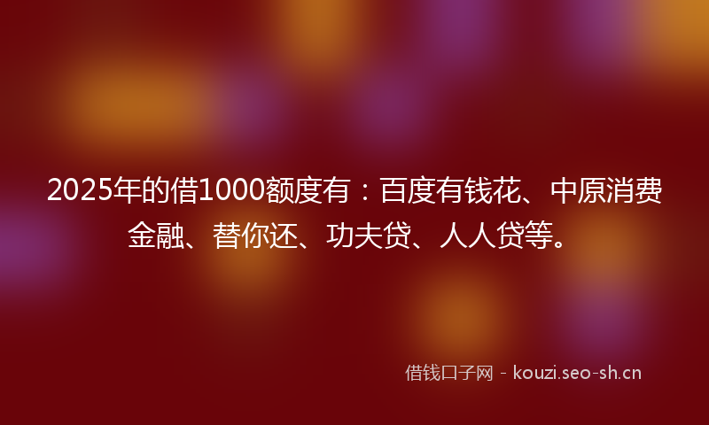 2025年的借1000额度有：百度有钱花、中原消费金融、替你还、功夫贷、人人贷等。